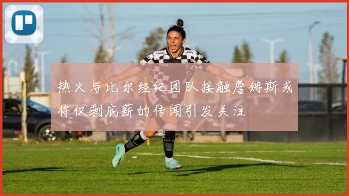 热火与比尔经纪团队接触詹姆斯或将仅剩底薪的传闻引发关注