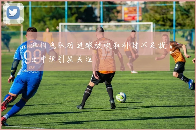 津门虎队对进球被吹和补时不足提出申诉引发关注