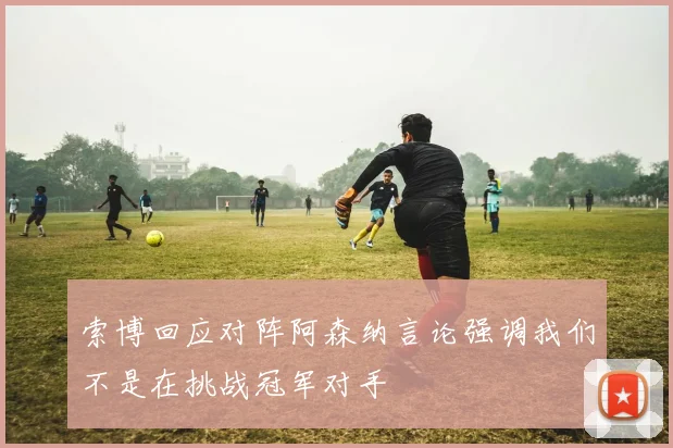 索博回应对阵阿森纳言论强调我们不是在挑战冠军对手