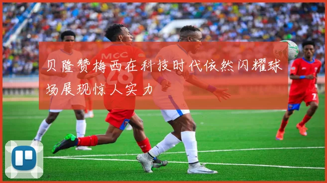 贝隆赞梅西在科技时代依然闪耀球场展现惊人实力