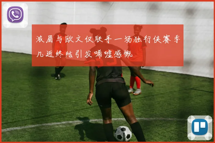 浓眉与欧文仅联手一场独行侠赛季几近终结引发唏嘘感慨
