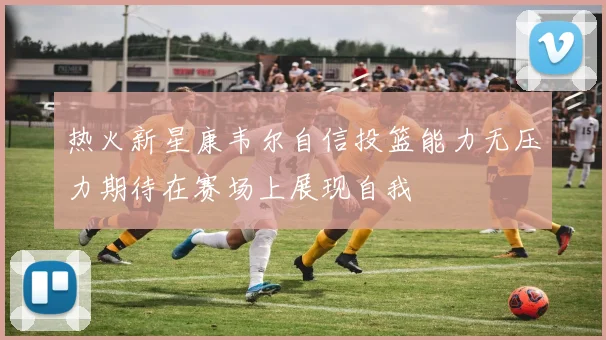 热火新星康韦尔自信投篮能力无压力期待在赛场上展现自我