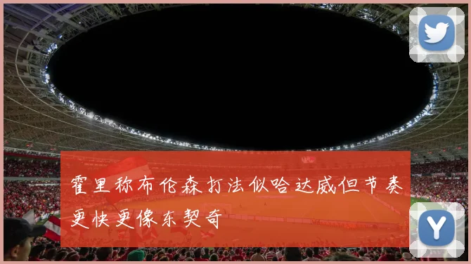 霍里称布伦森打法似哈达威但节奏更快更像东契奇