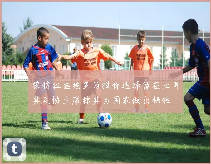 蒙特拉拒绝罗马报价选择留在土耳其足协主席称其为国家做出牺牲