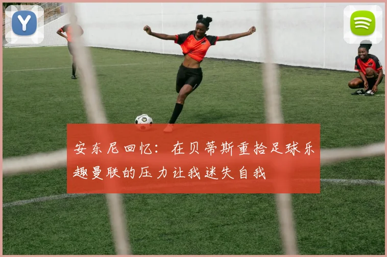 安东尼回忆：在贝蒂斯重拾足球乐趣曼联的压力让我迷失自我