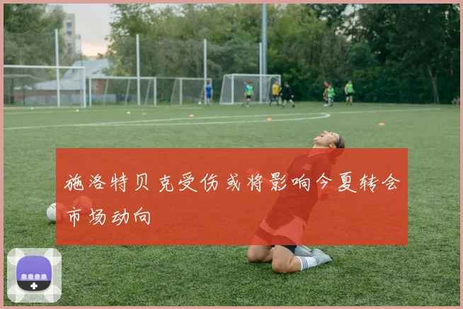 施洛特贝克受伤或将影响今夏转会市场动向