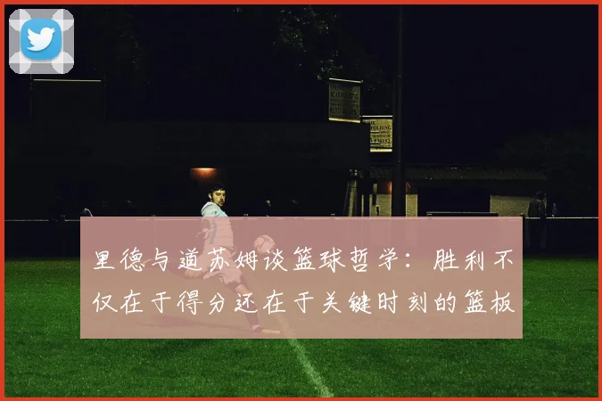 里德与道苏姆谈篮球哲学：胜利不仅在于得分还在于关键时刻的篮板球