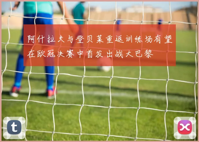 阿什拉夫与登贝莱重返训练场有望在欧冠决赛中首发出战大巴黎